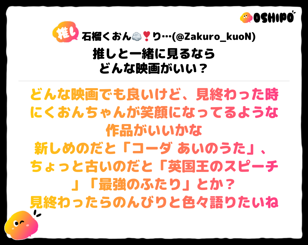 どんな映画でも良いけど、見終わった時にくおんちゃんが笑顔になってるような作品がいいかな
新しめのだと「コーダ あいのうた」、ちょっと古いのだと「英国王のスピーチ」「最強のふたり」とか？
見終わったらのんびりと色々語りたいね