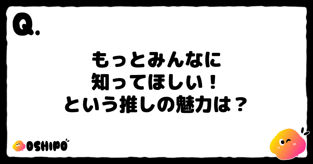 もっとみんなに
知ってほしい！
という推しの魅力は？