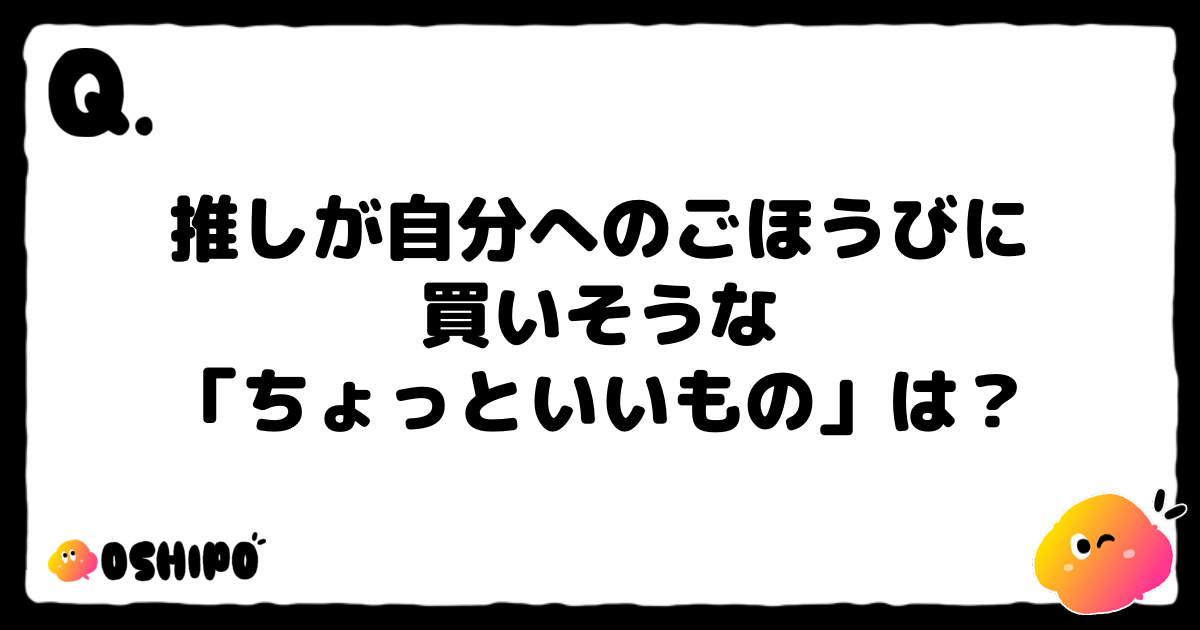 推しが自分へのごほうびに
買いそうな
「ちょっといいもの」は？