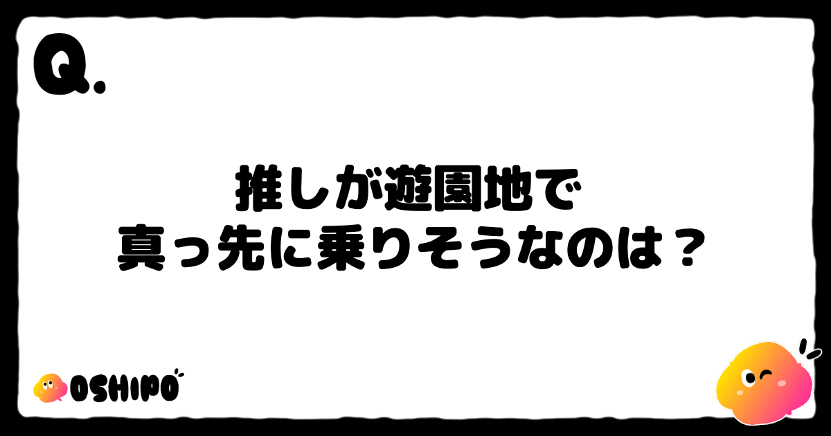 推しが遊園地で 
真っ先に乗りそうなのは？
