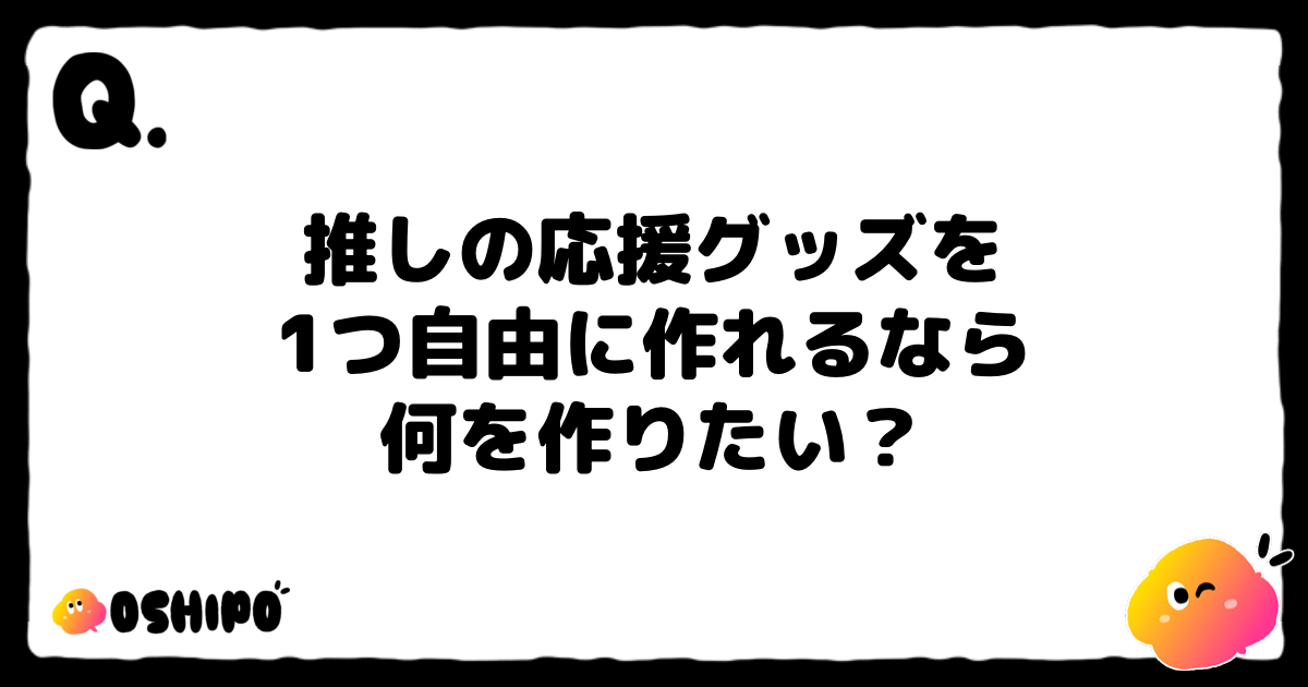 推しの応援グッズを
1つ自由に作れるなら
何を作りたい？