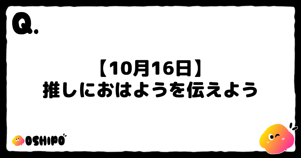 【10月16日】
推しにおはようを伝えよう