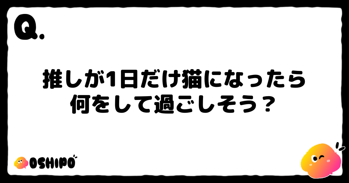 推しが1日だけ猫になったら
何をして過ごしそう？