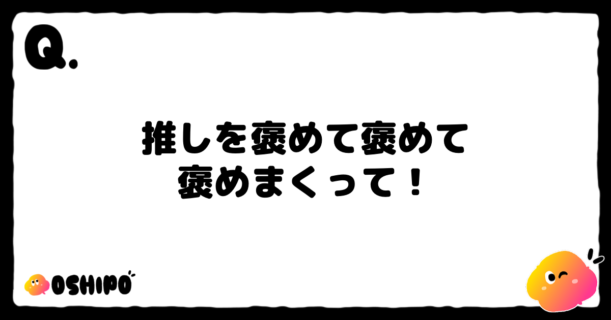 推しを褒めて褒めて
褒めまくって！